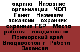 охрана › Название организации ­ ЧОП Ганит › Название вакансии ­ охранник, охранник ГБР › Место работы ­ владивосток - Приморский край, Владивосток г. Работа » Вакансии   . Приморский край,Владивосток г.